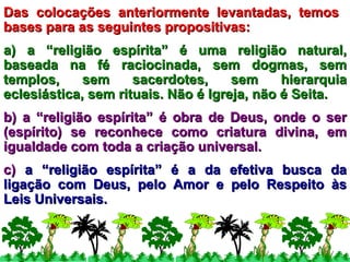 Das colocações anteriormente levantadas, temos  bases para as seguintes propositivas: a) a “religião espírita” é uma religião natural, baseada na fé raciocinada, sem dogmas, sem templos, sem sacerdotes, sem hierarquia eclesiástica, sem rituais. Não é Igreja, não é Seita. b) a “religião espírita” é obra de Deus, onde o ser (espírito) se reconhece como criatura divina, em igualdade com toda a criação universal. c)  a “religião espírita” é a da efetiva busca da ligação com Deus, pelo Amor e pelo Respeito às Leis Universais. 