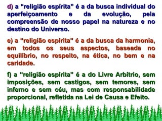 d)  a “religião espírita” é a da busca individual do aperfeiçoamento e da evolução, pela compreensão de nosso papel na natureza e no destino do Universo. e) a “religião espírita” é a da busca da harmonia, em todos os seus aspectos, baseada no equilíbrio, no respeito, na ética, no bem e na caridade. f) a “religião espírita” é a do Livre Arbítrio, sem imposições, sem castigos, sem temores, sem inferno e sem céu, mas com responsabilidade proporcional, refletida na Lei de Causa e Efeito. 