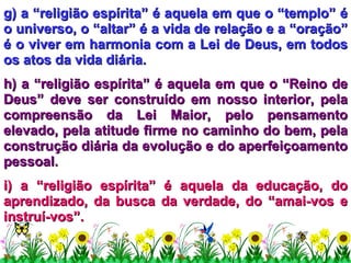g) a “religião espírita” é aquela em que o “templo” é o universo, o “altar” é a vida de relação e a “oração” é o viver em harmonia com a Lei de Deus, em todos os atos da vida diária. h) a “religião espírita” é aquela em que o “Reino de Deus” deve ser construído em nosso interior, pela compreensão da Lei Maior, pelo pensamento elevado, pela atitude firme no caminho do bem, pela construção diária da evolução e do aperfeiçoamento pessoal. i) a “religião espírita” é aquela da educação, do aprendizado, da busca da verdade, do “amai-vos e instruí-vos”. 