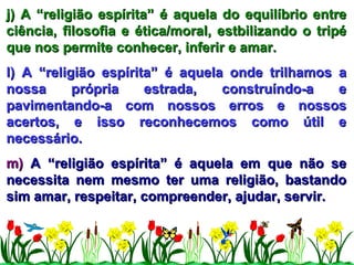 j) A “religião espírita” é aquela do equilíbrio entre ciência, filosofia e ética/moral, estbilizando o tripé que nos permite conhecer, inferir e amar. l) A “religião espírita” é aquela onde trilhamos a nossa própria estrada, construíndo-a e pavimentando-a com nossos erros e nossos acertos, e isso reconhecemos como útil e necessário. m)  A “religião espírita” é aquela em que não se necessita nem mesmo ter uma religião, bastando sim amar, respeitar, compreender, ajudar, servir. 