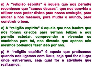 n) A “religião espírita” é aquela que nos permite reconhecer que “somos deuses”, que nos convida a utilizar esse poder divino para nossa evolução, para mudar a nós mesmos, para mudar o mundo, para construir o bem. o) A “religião espírita” é aquela que nos lembra que nós fomos criados para sermos felizes e nos permite estudar, compreender e vivenciar os caminhos para tal, nos dizendo que apenas nós mesmos podemos fazer isso por nós. p) A “religião espírita” é aquela que praticamos quando nos ligamos com Deus, seja qual for o lugar onde estivermos, seja qual for a atividade que realizamos. 
