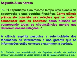 Segundo Allan Kardec ” ...  O Espiritismo é ao mesmo tempo uma ciência de observação e uma doutrina filosófica.  Como ciência prática ele consiste nas relações que se podem estabelecer com os Espíritos ;  como filosofia ele compreende todas as circunstâncias morais que decorrem dessas relações...”. A ciência espírita pesquisa a autenticidade dos fenômenos de intercâmbio e nos garante que as informações estão corretas e exprimem a verdade. Ex: Trabalho de materialização de Espíritos através de Médiuns ostensivos; cientistas de vários países e até da NASA comprovam a C.E. 
