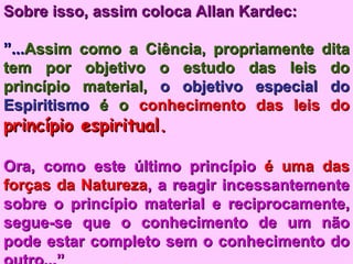 Sobre isso, assim coloca Allan Kardec:   ” ... Assim como a Ciência, propriamente dita tem por objetivo o estudo das leis do princípio material,  o objetivo especial do   Espiritismo  é o  conhecimento das leis do  princípio espiritual.  Ora, como este último princípio  é uma das   forças da Natureza , a reagir incessantemente sobre o princípio material e reciprocamente, segue-se que o conhecimento de um não pode estar completo sem o conhecimento do outro...” 