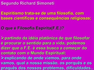 Segundo Richard Simoneti Espiritismo trata-se de uma filosofia, com bases científicas e consequências religiosas; O que é Filosofia Espírita(F.E.)?  partindo da idéia platônica de que filosofar é procurar o sentido para a vida, podemos dizer que a F.E. é essa busca a começar do contato com o Mundo Espiritual;  explicando de onde viemos, para onde vamos, qual a nossa missão, os porquês e os praquês dos nossos problemas, dificuldades.. 