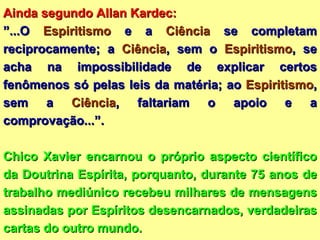 Ainda segundo Allan Kardec:  ” ...O  Espiritismo  e a  Ciência  se completam reciprocamente; a  Ciência , sem o  Espiritismo , se acha na impossibilidade de explicar certos fenômenos só pelas leis da matéria; ao  Espiritismo , sem a  Ciência , faltariam o apoio e a comprovação...”. Chico Xavier encarnou o próprio aspecto científico da Doutrina Espírita, porquanto, durante 75 anos de trabalho mediúnico recebeu milhares de mensagens assinadas por Espíritos desencarnados, verdadeiras cartas do outro mundo. 
