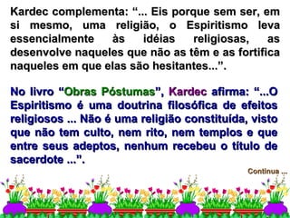 Kardec complementa: “... Eis porque sem ser, em si mesmo, uma religião, o Espiritismo leva essencialmente às idéias religiosas, as desenvolve naqueles que não as têm e as fortifica naqueles em que elas são hesitantes...”. Continua ... No livro “ Obras Póstumas ”,  Kardec  afirma: “...O Espiritismo é uma doutrina filosófica de efeitos religiosos ... Não é uma religião constituída, visto que não tem culto, nem rito, nem templos e que entre seus adeptos, nenhum recebeu o título de sacerdote ...”. 