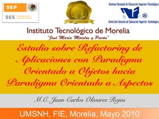 Estudio sobre Refactoring de
Aplicaciones con Paradigma
Orientado a Objetos hacia
Paradigma Orientado a Aspectos
M.C. Juan Carlos Olivares Rojas
UMSNH, FIE, Morelia, Mayo 2010
 