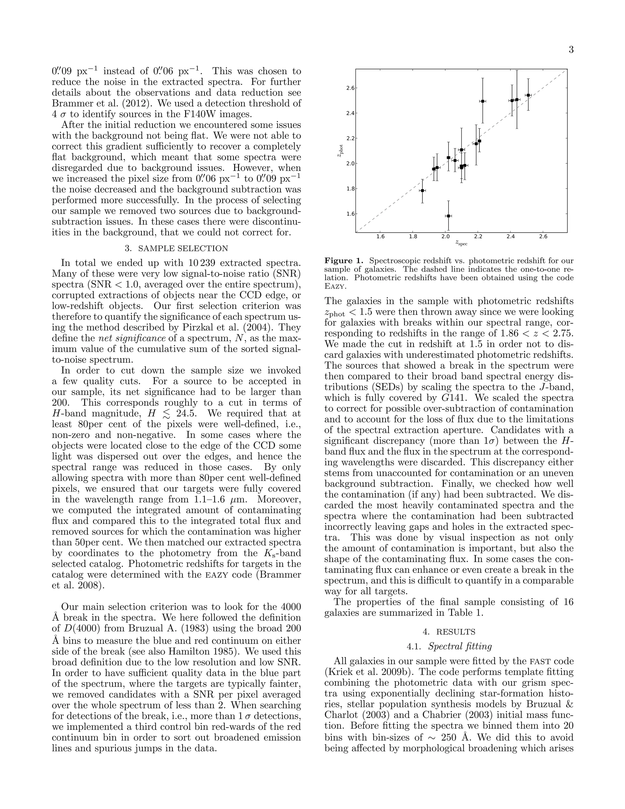 3

3. SAMPLE SELECTION

In total we ended up with 10 239 extracted spectra.
Many of these were very low signal-to-noise ratio (SNR)
spectra (SNR < 1.0, averaged over the entire spectrum),
corrupted extractions of objects near the CCD edge, or
low-redshift objects. Our ﬁrst selection criterion was
therefore to quantify the signiﬁcance of each spectrum using the method described by Pirzkal et al. (2004). They
deﬁne the net signiﬁcance of a spectrum, N , as the maximum value of the cumulative sum of the sorted signalto-noise spectrum.
In order to cut down the sample size we invoked
a few quality cuts. For a source to be accepted in
our sample, its net signiﬁcance had to be larger than
200. This corresponds roughly to a cut in terms of
H-band magnitude, H
24.5. We required that at
least 80per cent of the pixels were well-deﬁned, i.e.,
non-zero and non-negative. In some cases where the
objects were located close to the edge of the CCD some
light was dispersed out over the edges, and hence the
spectral range was reduced in those cases. By only
allowing spectra with more than 80per cent well-deﬁned
pixels, we ensured that our targets were fully covered
in the wavelength range from 1.1–1.6 µm. Moreover,
we computed the integrated amount of contaminating
ﬂux and compared this to the integrated total ﬂux and
removed sources for which the contamination was higher
than 50per cent. We then matched our extracted spectra
by coordinates to the photometry from the Ks -band
selected catalog. Photometric redshifts for targets in the
catalog were determined with the eazy code (Brammer
et al. 2008).
Our main selection criterion was to look for the 4000
˚ break in the spectra. We here followed the deﬁnition
A
of D(4000) from Bruzual A. (1983) using the broad 200
˚ bins to measure the blue and red continuum on either
A
side of the break (see also Hamilton 1985). We used this
broad deﬁnition due to the low resolution and low SNR.
In order to have suﬃcient quality data in the blue part
of the spectrum, where the targets are typically fainter,
we removed candidates with a SNR per pixel averaged
over the whole spectrum of less than 2. When searching
for detections of the break, i.e., more than 1 σ detections,
we implemented a third control bin red-wards of the red
continuum bin in order to sort out broadened emission
lines and spurious jumps in the data.

2.6

2.4

2.2

zphot

0. 09 px−1 instead of 0. 06 px−1 . This was chosen to
reduce the noise in the extracted spectra. For further
details about the observations and data reduction see
Brammer et al. (2012). We used a detection threshold of
4 σ to identify sources in the F140W images.
After the initial reduction we encountered some issues
with the background not being ﬂat. We were not able to
correct this gradient suﬃciently to recover a completely
ﬂat background, which meant that some spectra were
disregarded due to background issues. However, when
we increased the pixel size from 0. 06 px−1 to 0. 09 px−1
the noise decreased and the background subtraction was
performed more successfully. In the process of selecting
our sample we removed two sources due to backgroundsubtraction issues. In these cases there were discontinuities in the background, that we could not correct for.

2.0

1.8

1.6

1.6

1.8

2.0

zspec

2.2

2.4

2.6

Figure 1. Spectroscopic redshift vs. photometric redshift for our
sample of galaxies. The dashed line indicates the one-to-one relation. Photometric redshifts have been obtained using the code
Eazy.

The galaxies in the sample with photometric redshifts
zphot < 1.5 were then thrown away since we were looking
for galaxies with breaks within our spectral range, corresponding to redshifts in the range of 1.86 < z < 2.75.
We made the cut in redshift at 1.5 in order not to discard galaxies with underestimated photometric redshifts.
The sources that showed a break in the spectrum were
then compared to their broad band spectral energy distributions (SEDs) by scaling the spectra to the J-band,
which is fully covered by G141. We scaled the spectra
to correct for possible over-subtraction of contamination
and to account for the loss of ﬂux due to the limitations
of the spectral extraction aperture. Candidates with a
signiﬁcant discrepancy (more than 1σ) between the Hband ﬂux and the ﬂux in the spectrum at the corresponding wavelengths were discarded. This discrepancy either
stems from unaccounted for contamination or an uneven
background subtraction. Finally, we checked how well
the contamination (if any) had been subtracted. We discarded the most heavily contaminated spectra and the
spectra where the contamination had been subtracted
incorrectly leaving gaps and holes in the extracted spectra. This was done by visual inspection as not only
the amount of contamination is important, but also the
shape of the contaminating ﬂux. In some cases the contaminating ﬂux can enhance or even create a break in the
spectrum, and this is diﬃcult to quantify in a comparable
way for all targets.
The properties of the ﬁnal sample consisting of 16
galaxies are summarized in Table 1.
4. RESULTS
4.1. Spectral ﬁtting

All galaxies in our sample were ﬁtted by the fast code
(Kriek et al. 2009b). The code performs template ﬁtting
combining the photometric data with our grism spectra using exponentially declining star-formation histories, stellar population synthesis models by Bruzual &
Charlot (2003) and a Chabrier (2003) initial mass function. Before ﬁtting the spectra we binned them into 20
bins with bin-sizes of ∼ 250 ˚. We did this to avoid
A
being aﬀected by morphological broadening which arises

 