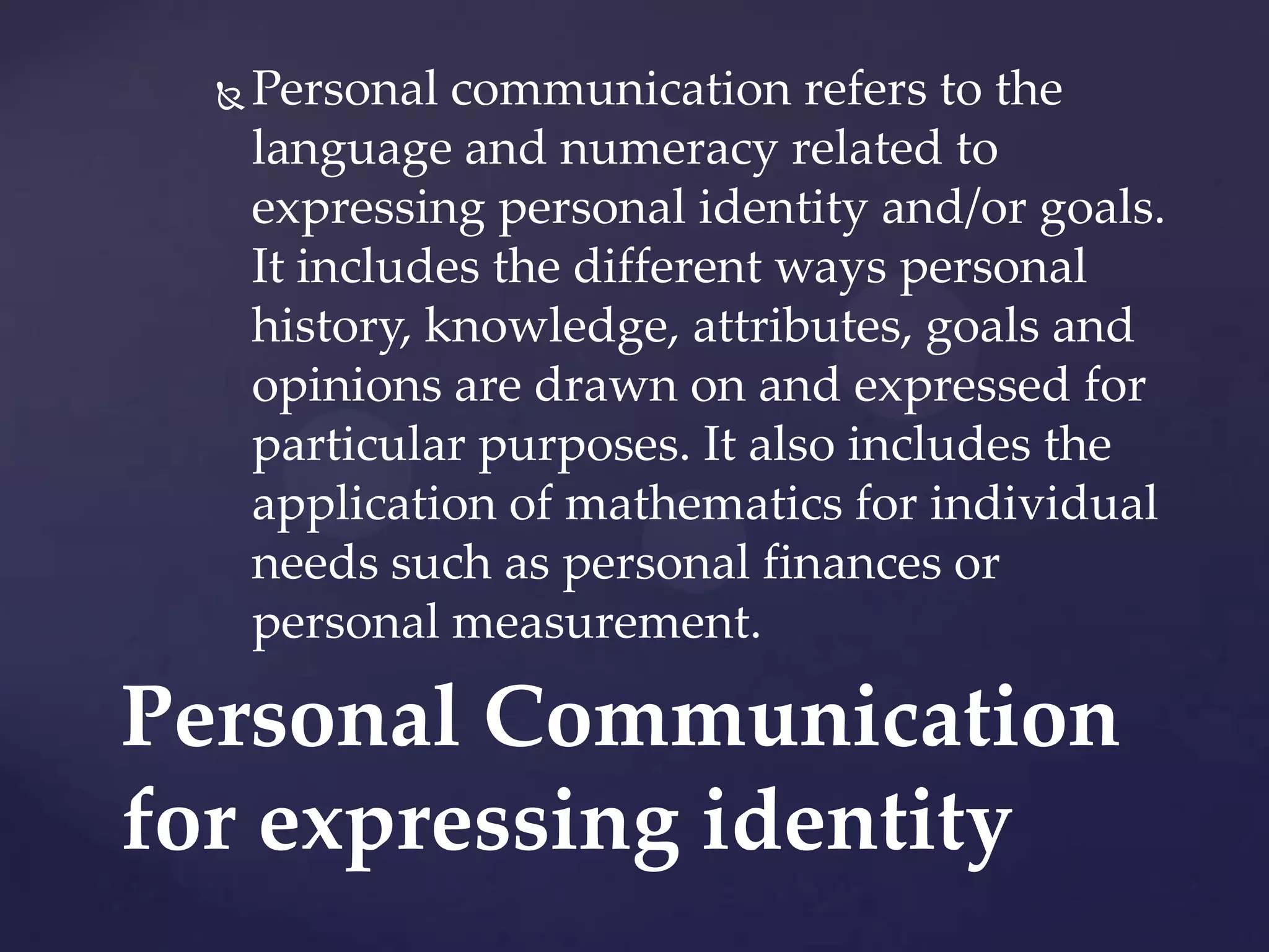

Personal communication refers to the
language and numeracy related to
expressing personal identity and/or goals.
It includes the different ways personal
history, knowledge, attributes, goals and
opinions are drawn on and expressed for
particular purposes. It also includes the
application of mathematics for individual
needs such as personal finances or
personal measurement.

Personal Communication
for expressing identity

 