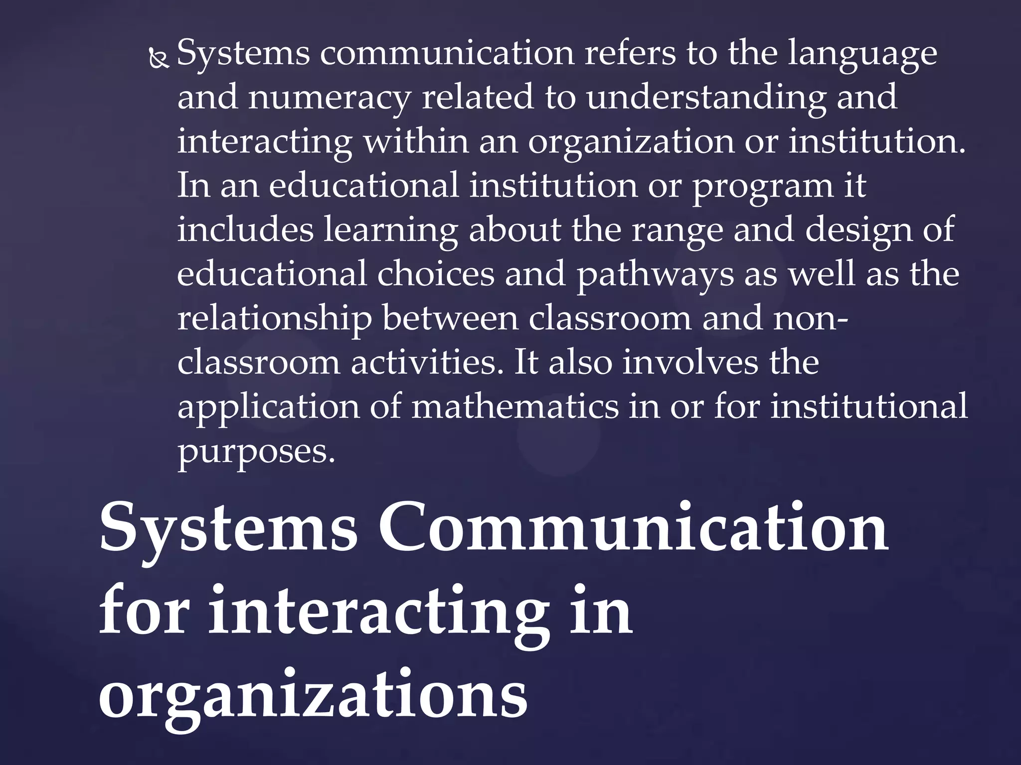 

Systems communication refers to the language
and numeracy related to understanding and
interacting within an organization or institution.
In an educational institution or program it
includes learning about the range and design of
educational choices and pathways as well as the
relationship between classroom and nonclassroom activities. It also involves the
application of mathematics in or for institutional
purposes.

Systems Communication
for interacting in
organizations

 