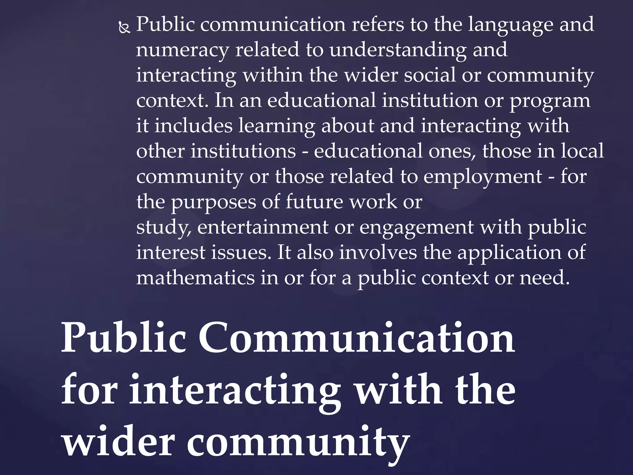 

Public communication refers to the language and
numeracy related to understanding and
interacting within the wider social or community
context. In an educational institution or program
it includes learning about and interacting with
other institutions - educational ones, those in local
community or those related to employment - for
the purposes of future work or
study, entertainment or engagement with public
interest issues. It also involves the application of
mathematics in or for a public context or need.

Public Communication
for interacting with the
wider community

 