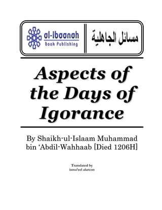 Aspects of
the Days of
Igorance
By Shaikh-ul-Islaam Muhammad
bin ‘Abdil-Wahhaab [Died 1206H]
Translated by
isma’eel alarcon

 