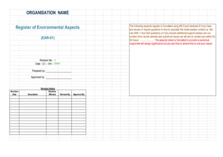 ORGANISATION NAME
Prepared by :
Approved by :
Revision History
Revision
Date Description
Sections
Affected Revised By Approved By
(EAR-01)
Register of Environmental Aspects
Revision No. : 1
Date : DD – MM – YYYY
The following aspects register is formatted using MS Excel windows 8 if you have
any issues or require guidance in how to populate this sheet please contact us. We
can offer 1 hour free guidance or if you require additional support please use our
contact form via the website and submit an inquiry we will aim to contact you within 24-
48 hours ......................... The aspects sheet is formatted to provide a numerical
output that will assign signficance but you are free to amend this to suit your needs
 