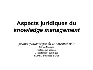 Aspects juridiques du  knowledge management Journée Juriconnexion du 17 novembre 2005 Cédric Manara Professeur associé Département Juridique EDHEC Business Schol 