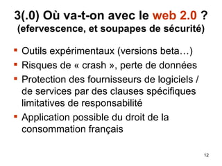3( .0) Où va-t-on avec le  web 2.0  ? (efervescence, et soupapes de sécurité) Outils expérimentaux (versions beta…) Risques de « crash », perte de données Protection des fournisseurs de logiciels / de services par des clauses spécifiques limitatives de responsabilité Application possible du droit de la consommation français 
