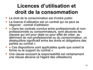 Licences d’utilisation et droit de la consommation Le droit de la consommation est d’ordre public La licence d’utilisation est un contrat qui ne peut se négocier : contrat d’adhésion « Dans les contrats conclus entre professionnels et non-professionnels ou consommateurs, sont abusives les clauses qui ont pour objet ou pour effet de créer, au détriment du non-professionnel ou du consommateur, un déséquilibre significatif entre les droits et obligations des parties au contrat » « Ces dispositions sont applicables quels que soient la forme ou le support du contrat » Une clause excluant la responsabilité est certainement une clause abusive (à l’égard des utilisateurs) 