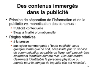 Des contenus immergés dans la publicité Principe de séparation de l’information et de la publicité  vs . monétisation des contenus : Publicité contextuelle Blogs à finalité promotionnelle Règles relatives à la presse aux cyber-commerçants : " toute publicité, sous quelque forme que ce soit, accessible par un service de communication au public en ligne, doit pouvoir être clairement identifiée comme telle. Elle doit rendre clairement identifiable la personne physique ou morale pour le compte de laquelle elle est réalisée ".  