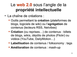 Le  web 2.0  sous l’angle de la  propriété intellectuelle La chaîne de créations : Outils permettant la  création  (plateformes de blogs, logiciels de wiki) ou l’ agrégation  de contenus (lecteurs RSS, Netvibes) Création  (ou reprises…) de contenus : billets de blogs, wikis, dépôts de photos (Flickr) ou vidéos (YouTube, DailyMotion…) Labellisation  de contenus / folksonomy : tags Amélioration  de contenus : mash-up 