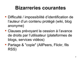 Bizarreries courantes Difficulté / impossibilité d’identification de l’auteur d’un contenu protégé (wiki, blog anonyme) Clauses prévoyant la cession à l’avance de droits par l’utilisateur (plateformes de blogs, services vidéos) Partage & "copie" (AllPeers, Flickr, fils RSS) 