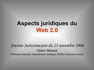 Aspects juridiques du  Web 2.0 Journée Juriconnexion du 23 novembre 2006 Cédric Manara Professeur associé, Département Juridique, EDHEC Business School 