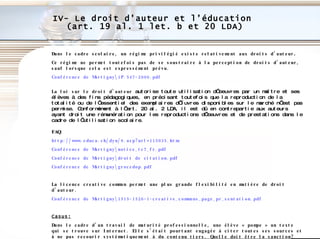 IV- Le droit d’auteur et l’éducation  (art. 19 al. 1 let. b et 20 LDA) Dans le cadre scolaire, un régime privilégié existe relativement aux droits d’auteur .  Ce régime ne permet toutefois pas de se soustraire à la perception de droits d’auteur, sauf lorsque cela est expressément prévu. Conférence de Martigny\1P.547-2000. pdf La loi sur le droit d’auteur  autorise toute utilisation d’oeuvres par un maître et ses élèves à des fins pédagogiques, en précisant toutefois que la reproduction de la totalité ou de l’essentiel des exemplaires d’œuvres disponibles sur le marché n’est pas permise. Conformément à l’art. 20 al. 2 LDA, il est dû en contrepartie aux auteurs ayant droit une rémunération pour les reproductions d’oeuvres et de prestations dans le cadre de l’utilisation scolaire. FAQ: http://www.educa.ch/dyn/9.asp?url=115035.htm   Conférence de Martigny\notice_tc7_fr.pdf Conférence de  Martigny\droit  de citation.pdf Conférence de Martigny\grocedop.pdf La licence creative common permet une plus grande flexibilité en matière de droit d’auteur.  Conférence de Martigny\1515-1526-1-creative_commons_page_pr_sentation.pdf Casus: Dans le cadre d’un travail de maturité professionnelle, une élève « pompe » un texte qui se trouve sur Internet. Elle s’était pourtant engagée à citer toutes ses sources et à ne pas recourir systématiquement à du contenu tiers. Quelle doit être la sanction? 