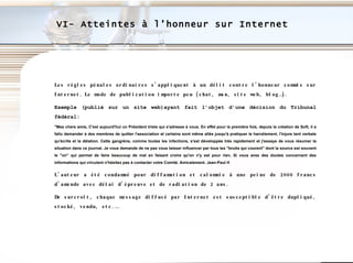 Les règles pénales ordinaires s’appliquent à un délit contre l’honneur commis sur Internet.   Le mode de publication importe peu (chat, msn, site web, blog…).  Exemple (publié sur un site web)ayant fait l’objet d’une décision du Tribunal fédéral: "Mes chers amis, C'est aujourd'hui un Président triste qui s'adresse à vous. En effet pour la première fois, depuis la création de Soft, il a fallu demander à des membres de quitter l'association et certains sont même allés jusqu'à pratiquer le harcèlement, l'injure tant verbale qu'écrite et la délation. Cette gangrène, comme toutes les infections, s'est développée très rapidement et j'essaye de vous résumer la situation dans ce journal. Je vous demande de ne pas vous laisser influencer par tous les "bruits qui courent" dont la source est souvent le "on" qui permet de faire beaucoup de mal en faisant croire qu'on n'y est pour rien. Si vous avez des doutes concernant des informations qui circulent n'hésitez pas à contacter votre Comité. Amicalement. Jean-Paul H L’auteur a été condamné pour diffamation et calomnie à une peine de 2000 francs d’amende avec délai d’épreuve et de radiation de 2 ans. De surcroît, chaque message diffusé par Internet est susceptible d’être dupliqué, stocké, vendu, etc.… VI- Atteintes à l’honneur sur Internet  