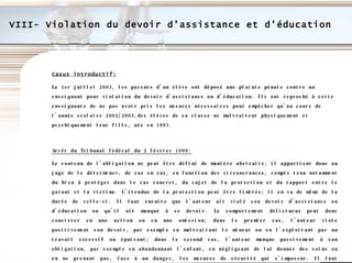 VIII- Violation du devoir d’assistance et d’éducation Casus introductif: Le 1er juillet 2003, les parents d’un élève ont déposé une plainte pénale contre un enseignant pour violation du devoir d'assistance ou d'éducation. Ils ont reproché à cette enseignante de ne pas avoir pris les mesures nécessaires pour empêcher qu'au cours de l'année scolaire 2002/2003,des élèves de sa classe ne maltraitent physiquement et psychiquement leur fille, née en 1993. Arrêt du Tribunal fédéral du 2 février 1999: Le contenu de l'obligation ne peut être défini de manière abstraite; il appartient donc au juge de le déterminer, de cas en cas, en fonction des circonstances, compte tenu notamment du bien à protéger dans le cas concret, du sujet de la protection et du rapport entre le garant et la victime. L'étendue de la protection peut être limitée; il en va de même de la durée de celle-ci. Il faut ensuite que l'auteur ait violé son devoir d'assistance ou d'éducation ou qu'il ait manqué à ce devoir. Le comportement délictueux peut donc consister en une action ou en une omission; dans le premier cas, l'auteur viole positivement son devoir, par exemple en maltraitant le mineur ou en l'exploitant par un travail excessif ou épuisant; dans le second cas, l'auteur manque passivement à son obligation, par exemple en abandonnant l'enfant, en négligeant de lui donner des soins ou en ne prenant pas, face à un danger, les mesures de sécurité qui s'imposent. Il faut encore, sur le plan objectif, que la violation du devoir d'assistance ou d'éducation ou le manquement à ce devoir ait eu pour effet de mettre en danger le développement physique ou psychique du mineur.  Conférence de Martigny\ATF 125 IV 64.pdf 