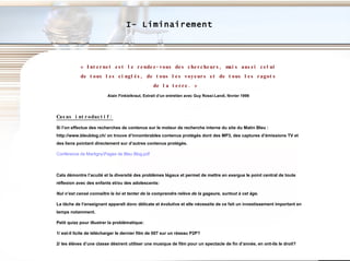 I- Liminairement « Internet  est le rendez-vous des chercheurs, mais aussi celui de tous les cinglés, de tous les voyeurs et de tous les ragots de la terre.   »   Alain Finkielkraut, Extrait d’un entretien avec Guy Rossi-Landi, février 1999 Casus introductif: Si l’on effectue des recherches de contenus sur le moteur de recherche interne du site du Matin Bleu : http://www.bleublog.ch/ on trouve d’innombrables contenus protégés dont des MP3, des captures d’émissions TV et des liens pointant directement sur d’autres contenus protégés.   Conférence de  Martigny\Pages  de Bleu Blog.pdf Cela démontre l’acuité et la diversité des problèmes légaux et permet de mettre en exergue le point central de toute réflexion avec des enfants et/ou des adolescents:  Nul n’est censé connaître la loi et tenter de la comprendre relève de la gageure, surtout à cet âge.  La tâche de l’enseignant apparaît donc délicate et évolutive et elle nécessite de ce fait un investissement important en temps notamment. Petit quizz pour illustrer la problématique: 1/ est-il licite de télécharger le dernier film de 007 sur un réseau P2P? 2/ les élèves d’une classe désirent utiliser une musique de film pour un spectacle de fin d’année, en ont-ils le droit? 