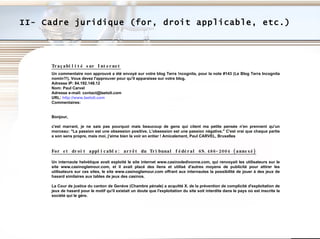 II- Cadre juridique (for, droit applicable, etc.) Traçabilité sur Internet Un commentaire non approuvé a été envoyé sur votre blog Terra !ncognita, pour la note #143 (Le Blog Terra Incognita nomin?!). Vous devez l'approuver pour qu'il apparaisse sur votre blog. Adresse IP: 84.192.148.12 Nom: Paul Carvel Adresse e-mail: contact@laetoli.com URL:  http://www.laetoli.com Commentaires: Bonjour, c'est marrant, je ne sais pas pourquoi mais beaucoup de gens qui citent ma petite pensée n'en prennent qu'un morceau: "La passion est une obsession positive. L'obsession est une passion négative." C'est vrai que chaque partie a son sens propre, mais moi, j'aime bien la voir en entier ! Amicalement, Paul CARVEL, Bruxelles For et droit applicable: arrêt du Tribunal fédéral 6S.486-2004 (annexé) Un internaute helvétique avait  exploité le site internet www.casinodedivonne.com, qui renvoyait les utilisateurs sur le site www.casinoglamour.com, et il avait placé des liens et utilisé d'autres moyens de publicité pour attirer les utilisateurs sur ces sites, le site www.casinoglamour.com offrant aux internautes la possibilité de jouer à des jeux de hasard similaires aux tables de jeux des casinos.  La Cour de justice du canton de Genève (Chambre pénale) a acquitté X. de la prévention de complicité d'exploitation de jeux de hasard pour le motif qu'il existait un doute que l'exploitation du site soit interdite dans le pays où est inscrite la société qui le gère. 
