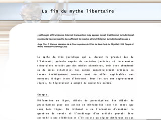 La fin du mythe libertaire « Although at first glance Internet transaction may appear novel, traditionnal jurisdictional standards have proved to be sufficient to resolve all civil Internet jurisdictional issues » Juge Chs. E. Ramos, décision de la Cour suprême de l’Etat de New-York du 26 juillet 1999, People c/ World Interactive Gaming Corp. Le mythe du vide juridique qui a, durant le premier âge de l’Internet, prévalu auprès de certains juristes et internautes libertaires relayés par des médias alarmistes, doit être abandonné ou du moins relativisé. Les normes majoritairement rédigées en termes techniquement neutres sont en effet applicables aux nouveaux litiges issus d’Internet. Pour les cas non expressément réglés, le législateur a adopté de nouvelles normes. Exemple: Diffamation en ligne, délais de prescription: les délais de prescription pour une action en diffamation sont les mêmes que ceux hors ligne. Un tribunal a eu l’occasion d’examiner la question de savoir si l’archivage d’un article pouvait être assimilé à une réédition et s’il existe un régime différent en cas de publication en cercle limité.  