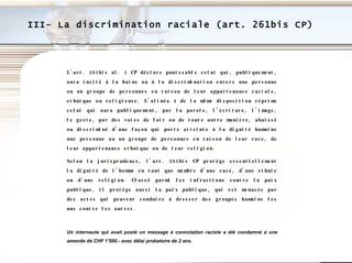 III- La discrimination raciale (art. 261bis CP) L'art. 261bis al. 1 CP déclare punissable celui qui, publiquement, aura incité à la haine ou à la discrimination envers une personne ou un groupe de personnes en raison de leur appartenance raciale, ethnique ou religieuse. L'alinéa 4 de la même disposition réprime celui qui aura publiquement, par la parole, l'écriture, l'image, le geste, par des voies de fait ou de toute autre manière, abaissé ou discriminé d'une façon qui porte atteinte à la dignité humaine une personne ou un groupe de personnes en raison de leur race, de leur appartenance ethnique ou de leur religion.  Selon la jurisprudence, l'art. 261bis CP protège essentiellement la dignité de l'homme en tant que membre d'une race, d'une ethnie ou d'une religion. Classé parmi les infractions contre la paix publique, il protège aussi la paix publique, qui est menacée par des actes qui peuvent conduire à dresser des groupes humains les uns contre les autres.   Un internaute qui avait posté un message à connotation raciste a été condamné à une amende de CHF 1'500.- avec délai probatoire de 2 ans.   