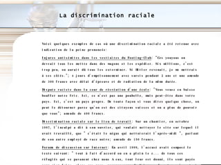 La discrimination raciale Voici quelques exemples de cas où une discrimination raciale a été retenue avec indication de la peine prononcée: Injures antisémites dans les vestiaires du Footing-Club : "Ces youyous on devrait tous les mettre dans des wagons et les expédier. Six millions, c'est trop peu, on aurait dû tous les exterminer. Si Hitler revenait, je me mettrais à ses côtés."; 4 jours d'emprisonnement avec sursis pendant 2 ans et une amende de 300 francs avec délai d'épreuve et de radiation de la même durée.  Dispute raciste dans la cour de récréation d'une école : "Vous venez en Suisse bouffer notre fric. Ici, ce n'est pas une poubelle, mais peut-être dans votre pays. Ici, c'est un pays propre. De toute façon si vous dites quelque chose, on peut le détourner parce qu'on est des citoyens suisses et on a plus de pouvoir que vous"; amende de 400 francs. Discrimination raciale sur le lieu de travail : Sur un chantier, en octobre 1997, l'inculpé a dit à son ouvrier, qui voulait nettoyer le site sur lequel il avait travaillé, que " c'était le négus qui nettoierait l'après-midi ", parlant de son autre employé de race noire; amende de 150 francs. Forums de discussion sur Internet : En avril 1999, l'accusé avait composé le texte suivant: " tout à fait d'accord on en a plein le c... de tous ces réfugiés qui se pavanent chez nous A eux, tout leur est donné, ils sont payés pour rien faire, alors que nous, pauvres cons de Suisses, devant survivre tant bien que mal. Essayez d'aller au service social pour demander quelque chose pour vous. Vous n'aurez rien. Alors que ces pourris ont tout ce qu'ils veulent. Il faut que cela cesse. Y'en a marre de tout ces yougos qui profitent. Renvoyez-les faire la guerre dans leur pays, ces lâches... "; amende de 500 francs avec radiation après délai d'épreuve de 2 ans. 
