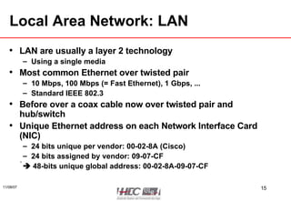 Local Area Network: LAN LAN are usually a layer 2 technology Using a single media Most common Ethernet over twisted pair 10 Mbps, 100 Mbps (= Fast Ethernet), 1 Gbps, ... Standard IEEE 802.3 Before over a coax cable now over twisted pair and hub/switch Unique Ethernet address on each Network Interface Card (NIC) 24 bits unique per vendor: 00-02-8A (Cisco) 24 bits assigned by vendor: 09-07-CF     48-bits unique global address: 00-02-8A-09-07-CF 
