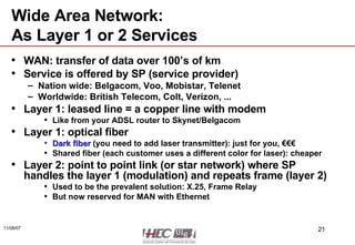Wide Area Network:  As Layer 1 or 2 Services WAN: transfer of data over 100’s of km Service is offered by SP (service provider) Nation wide: Belgacom, Voo, Mobistar, Telenet Worldwide: British Telecom, Colt, Verizon, ... Layer 1: leased line = a copper line with modem Like from your ADSL router to Skynet/Belgacom Layer 1: optical fiber Dark fiber  (you need to add laser transmitter): just for you, €€€ Shared fiber (each customer uses a different color for laser): cheaper Layer 2: point to point link (or star network) where SP handles the layer 1 (modulation) and repeats frame (layer 2) Used to be the prevalent solution: X.25, Frame Relay But now reserved for MAN with Ethernet 