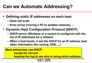Can we Automate Addressing? Defining static IP addresses on each host Does not scale Error prone (moving a PC to another network), ... Dynamic Host Configuration Protocol (DHCP) DHCP server (Windows or a router) is configured with the list of IP addresses for a network When a host boots, it ask the DHCP for an IP address (and other information like routing, DNS, ...) Most enterprises use DHCP except for servers keeping the log to see who is using which address 