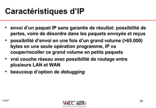Caractéristiques d’IP envoi d’un paquet IP sans garantie de résultat: possibilité de pertes, voire de désordre dans les paquets envoyés et reçus possibilité d’envoi en une fois d’un grand volume (>65.000) bytes en une seule opération programme, IP va couper/recoller ce grand volume en petits paquets vrai couche réseau avec possibilité de routage entre plusieurs LAN et WAN beaucoup d’option de  debugging 