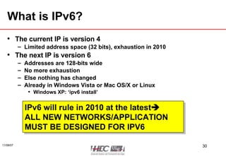 What is IPv6? The current IP is version 4 Limited address space (32 bits), exhaustion in 2010 The next IP is version 6 Addresses are 128-bits wide No more exhaustion Else nothing has changed Already in Windows Vista or Mac OS/X or Linux Windows XP: ‘ipv6 install’ IPv6 will rule in 2010 at the latest  ALL NEW NETWORKS/APPLICATION  MUST BE DESIGNED FOR IPV6 