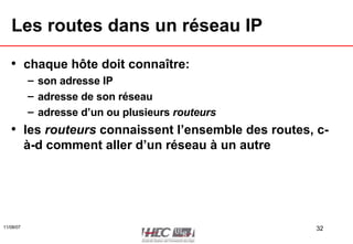 Les routes dans un réseau IP chaque hôte doit connaître: son adresse IP adresse de son réseau adresse d’un ou plusieurs  routeurs les  routeurs  connaissent l’ensemble des routes, c-à-d comment aller d’un réseau à un autre 