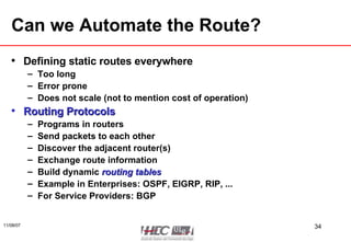 Can we Automate the Route? Defining static routes everywhere Too long Error prone Does not scale (not to mention cost of operation) Routing Protocols Programs in routers  Send packets to each other Discover the adjacent router(s) Exchange route information Build dynamic  routing tables Example in Enterprises: OSPF, EIGRP, RIP, ... For Service Providers: BGP 