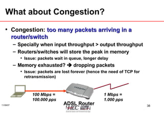 What about Congestion? Congestion:  too many packets arriving in a router/switch Specially when input throughput > output throughput Routers/switches will store the peak in memory Issue: packets wait in queue, longer delay Memory exhausted?    dropping packets Issue: packets are lost forever (hence the need of TCP for retransmission) ADSL Router 100 Mbps = 100.000 pps 1 Mbps = 1.000 pps 
