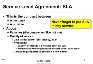 Service Level Agreement: SLA This is the contract between A customer A provider About Penalties (discount) when SLA not met Quality of service: Data traffic: packet loss, latency, jitter Availability:  99,999% availability is 5 minutes down per year Maintenance window (scheduled network down) don’t count Change request: time to establish a new circuit Never forget to put SLA  in any service 