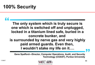 100% Security The only system which is truly secure is one which is switched off and unplugged, locked in a titanium lined safe, buried in a concrete bunker, and  is surrounded by nerve gas and very highly paid armed guards. Even then,  I wouldn’t stake my life on it…. Gene Spafford—Director, Computer Operations, Audit, and Security Technology (COAST), Purdue University “ ” 
