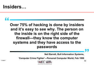 Insiders… Over 75% of hacking is done by insiders and it’s easy to see why. The person on the inside is on the right side of the firewall—they know the computer systems and they have access to the passwords Neil Barrett, Bull Information Systems, ‘ Computer Crime Fighter’—Personal Computer World, Feb 1999 “ ” 