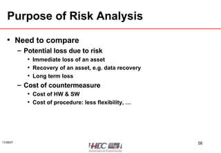 Purpose of Risk Analysis Need to compare Potential loss due to risk Immediate loss of an asset Recovery of an asset, e.g. data recovery Long term loss Cost of countermeasure Cost of HW & SW Cost of procedure: less flexibility, … 