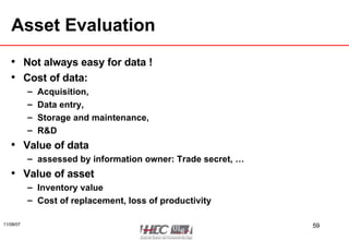 Asset Evaluation Not always easy for data ! Cost of data:  Acquisition,  Data entry,  Storage and maintenance,  R&D Value of data assessed by information owner: Trade secret, … Value of asset Inventory value Cost of replacement, loss of productivity 