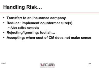 Handling Risk… Transfer: to an insurance company Reduce: implement countermeasure(s) Also called controls Rejecting/Ignoring: foolish… Accepting: when cost of CM does not make sense 