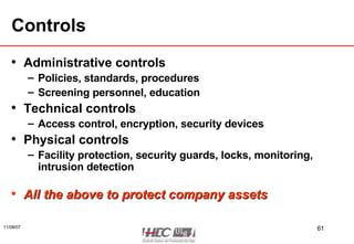 Controls Administrative controls Policies, standards, procedures Screening personnel, education Technical controls Access control, encryption, security devices Physical controls Facility protection, security guards, locks, monitoring, intrusion detection All the above to protect company assets 