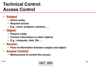 Technical Control: Access Control Subject Active entity Request access  E.g.: users, program, process, … Object: Passive entity Contain information or other objects E.g.: computer, disk, file, … Access: Flow of information between subject and object Access Control: Mechanisms to control the access 