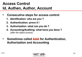 Access Control Id, Authen, Author, Account Consecutive steps for access control Identification: who are you ? Authentication: prove it ! Authorization: what can you do ? Accounting/Auditing: what have you done ? (after the object access) Sometimes called  AAA  for Authentication, Authorization and Accounting 