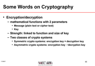 Some Words on Cryptography Encryption/decryption mathematical functions with 2 parameters Message (plain text or cipher text) Key Strength: linked to function and size of key Two classes of crypto systems Symmetric crypto systems: encryption key = decryption key Asymmetric crypto systems: encryption key ≠ decryption key 